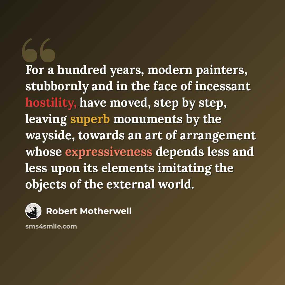 “For a hundred years, modern painters, stubbornly and in the face of incessant hostility, have moved, step by step, leaving superb monuments by the wayside, towards an art of arrangement whose expressiveness depends less and less upon its elements imitating the objects of the external world.” quote by Robert Motherwell