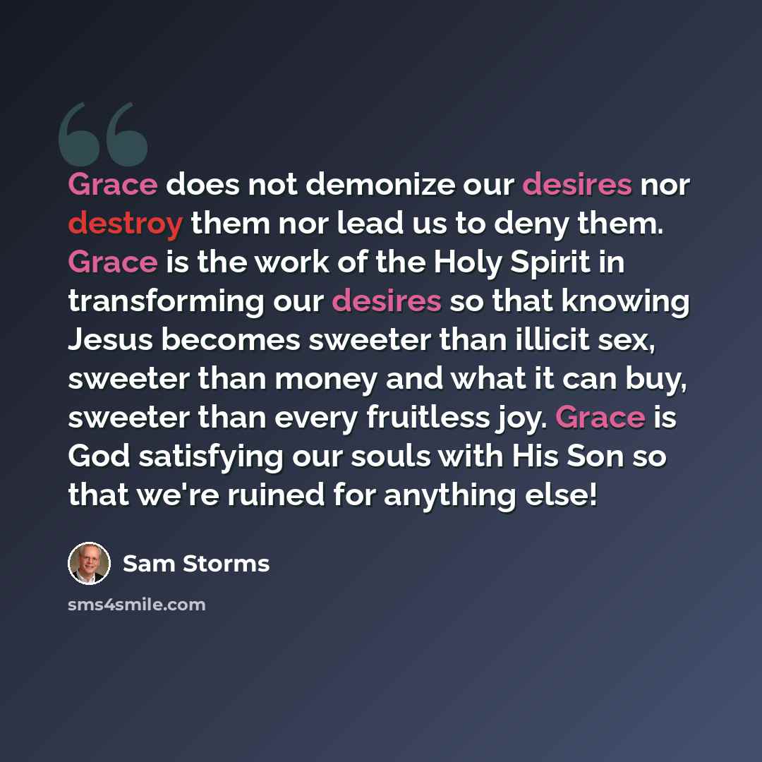 “Grace does not demonize our desires nor destroy them nor lead us to deny them. Grace is the work of the Holy Spirit in transforming our desires so that knowing Jesus becomes sweeter than illicit sex, sweeter than money and what it can buy, sweeter than every fruitless joy. Grace is God satisfying…” quote by Sam Storms