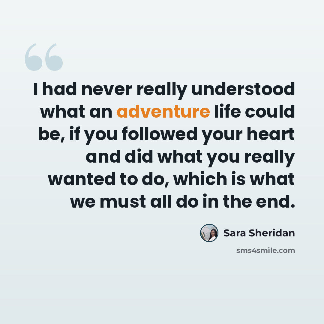 “I had never really understood what an adventure life could be, if you followed your heart and did what you really wanted to do, which is what we must all do in the end.” quote by Sara Sheridan