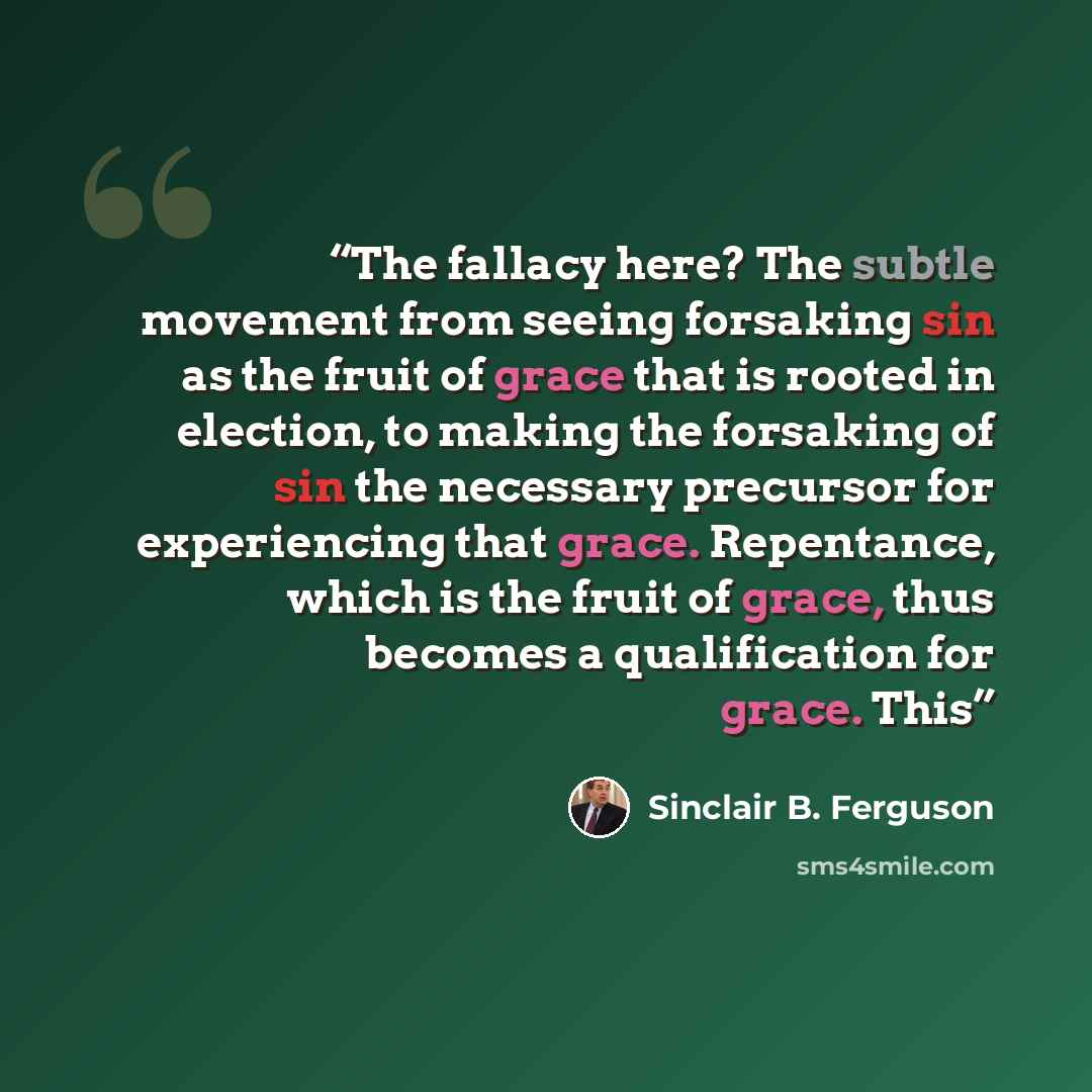 “The fallacy here? The subtle movement from seeing forsaking sin as the fruit of grace that is rooted in election, to making the forsaking of sin the necessary precursor for experiencing that grace. Repentance, which is the fruit of grace, thus becomes a qualification for grace. This” quote by Sinclair B. Ferguson