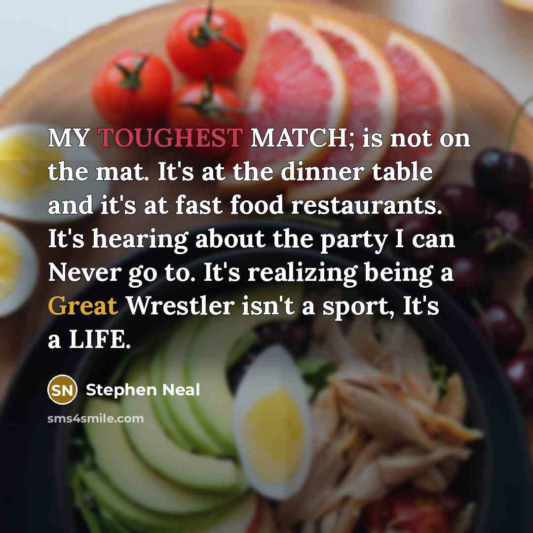 “MY TOUGHEST MATCH; is not on the mat. It's at the dinner table and it's at fast food restaurants. It's hearing about the party I can Never go to. It's realizing being a Great Wrestler isn't a sport, It's a LIFE.” quote by Stephen Neal