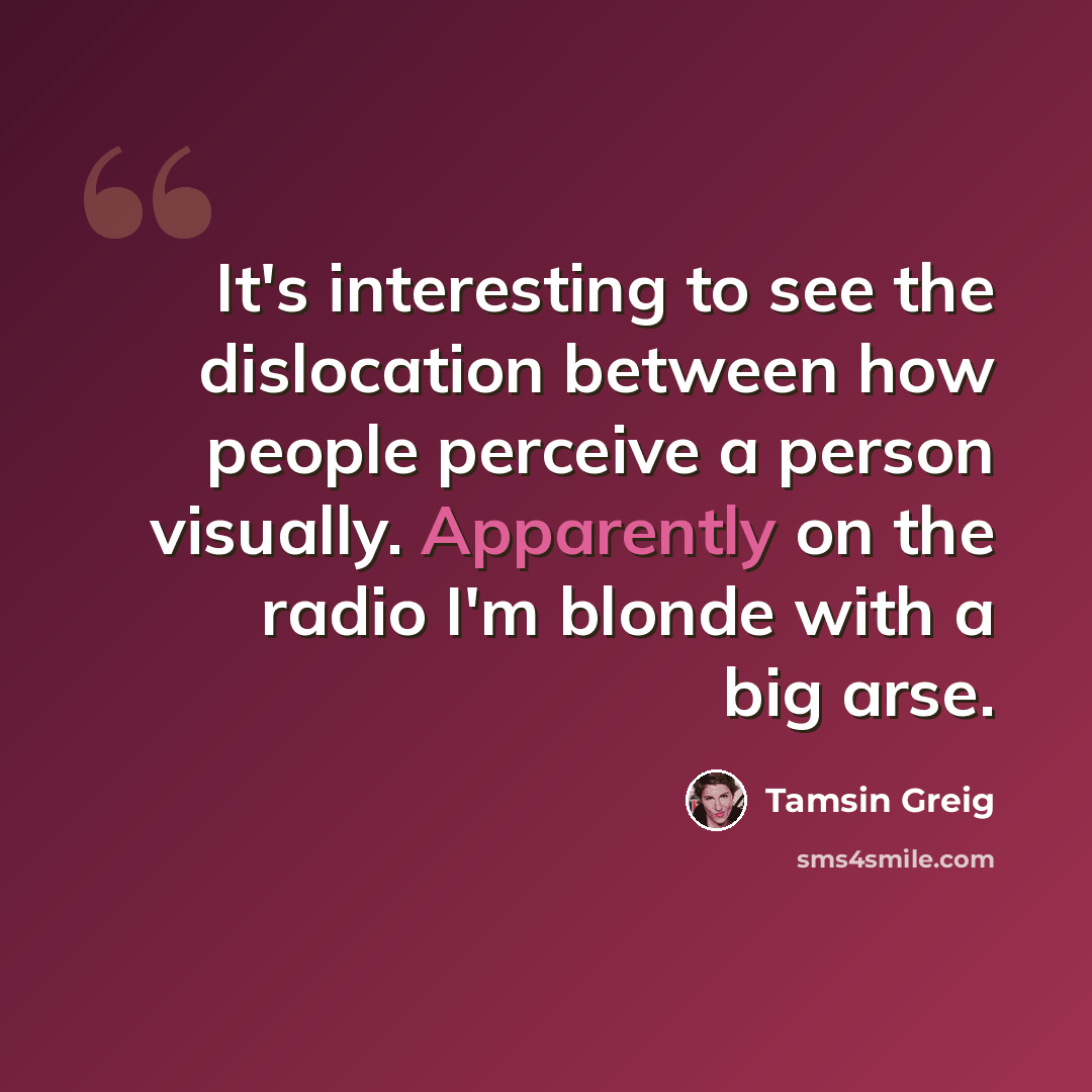 “It's interesting to see the dislocation between how people perceive a person visually. Apparently on the radio I'm blonde with a big arse.” quote by Tamsin Greig