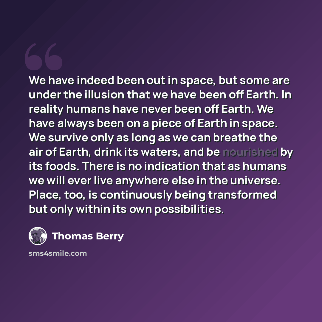 “We have indeed been out in space, but some are under the illusion that we have been off Earth. In reality humans have never been off Earth. We have always been on a piece of Earth in space. We survive only as long as we can breathe the air of Earth, drink its waters, and be nourished by its foods…” quote by Thomas Berry