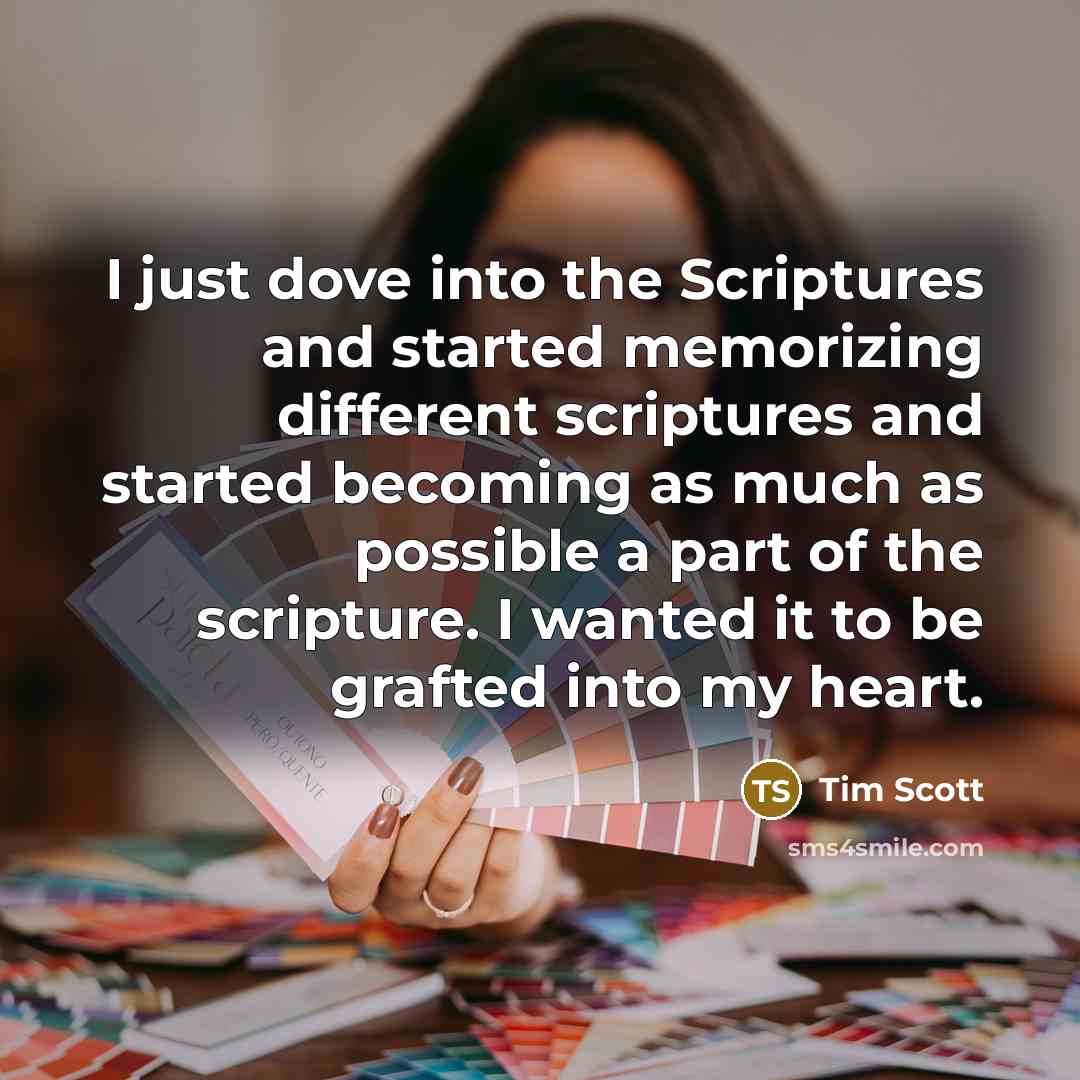 “I just dove into the Scriptures and started memorizing different scriptures and started becoming as much as possible a part of the scripture. I wanted it to be grafted into my heart.” quote by Tim Scott