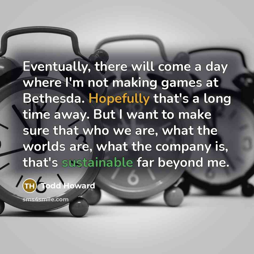 “Eventually, there will come a day where I'm not making games at Bethesda. Hopefully that's a long time away. But I want to make sure that who we are, what the worlds are, what the company is, that's sustainable far beyond me.” quote by Todd Howard