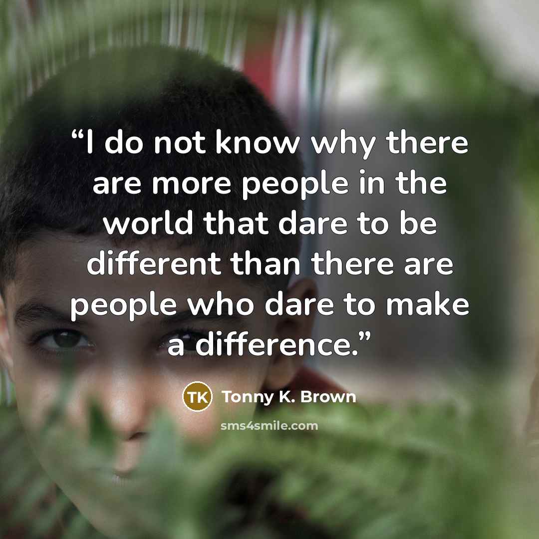 “I do not know why there are more people in the world that dare to be different than there are people who dare to make a difference.” quote by Tonny K. Brown