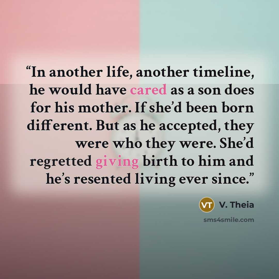 “In another life, another timeline, he would have cared as a son does for his mother. If she’d been born different. But as he accepted, they were who they were. She’d regretted giving birth to him and he’s resented living ever since.” quote by V. Theia