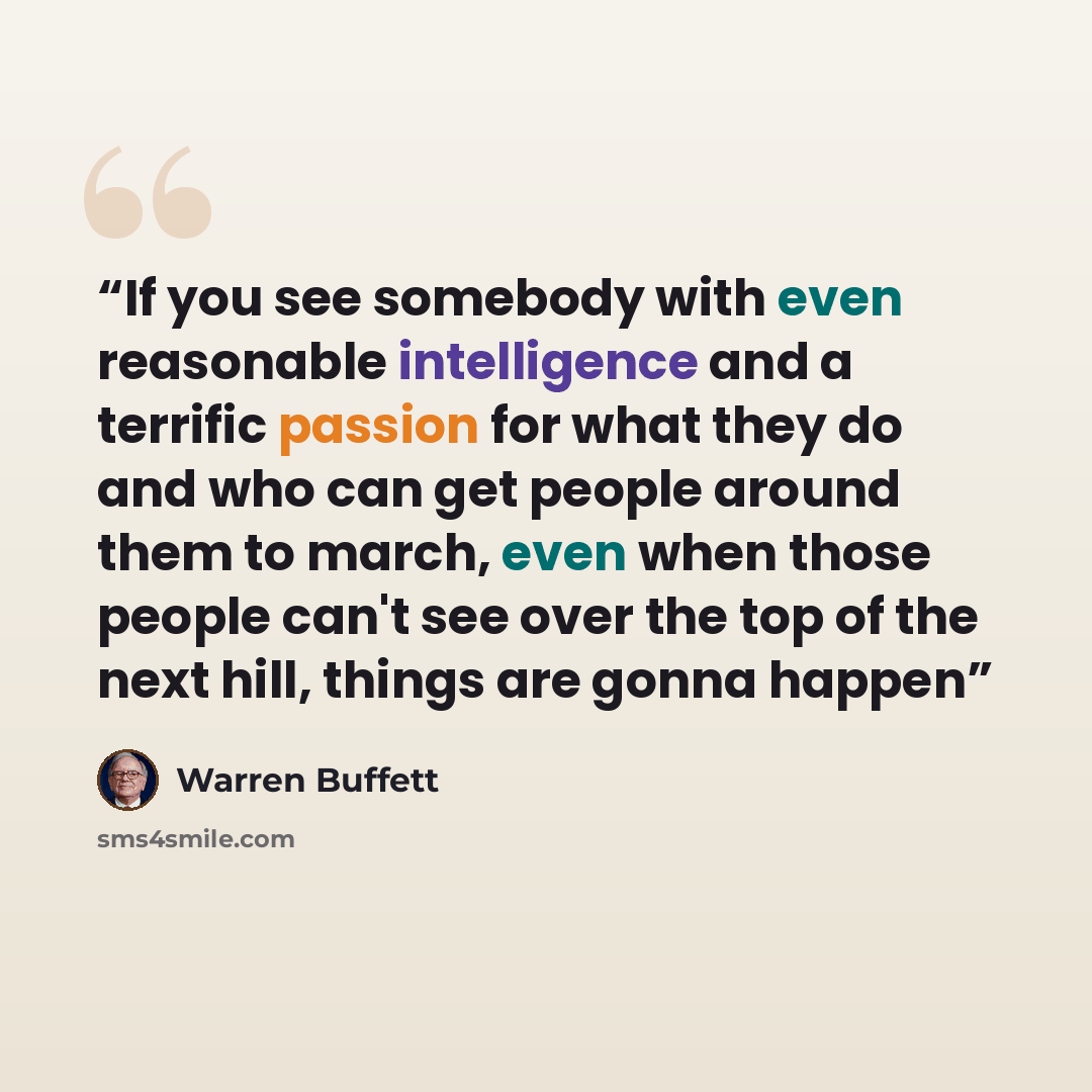 “If you see somebody with even reasonable intelligence and a terrific passion for what they do and who can get people around them to march, even when those people can't see over the top of the next hill, things are gonna happen” quote by Warren Buffett