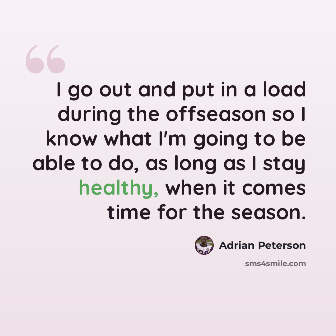“I go out and put in a load during the offseason so I know what I'm going to be able to do, as long as I stay healthy, when it comes time for the season.” quote by Adrian Peterson