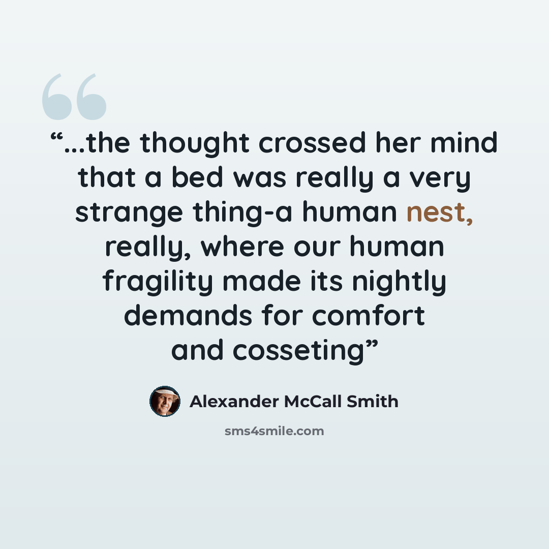 “...the thought crossed her mind that a bed was really a very strange thing-a human nest, really, where our human fragility made its nightly demands for comfort and cosseting” quote by Alexander McCall Smith