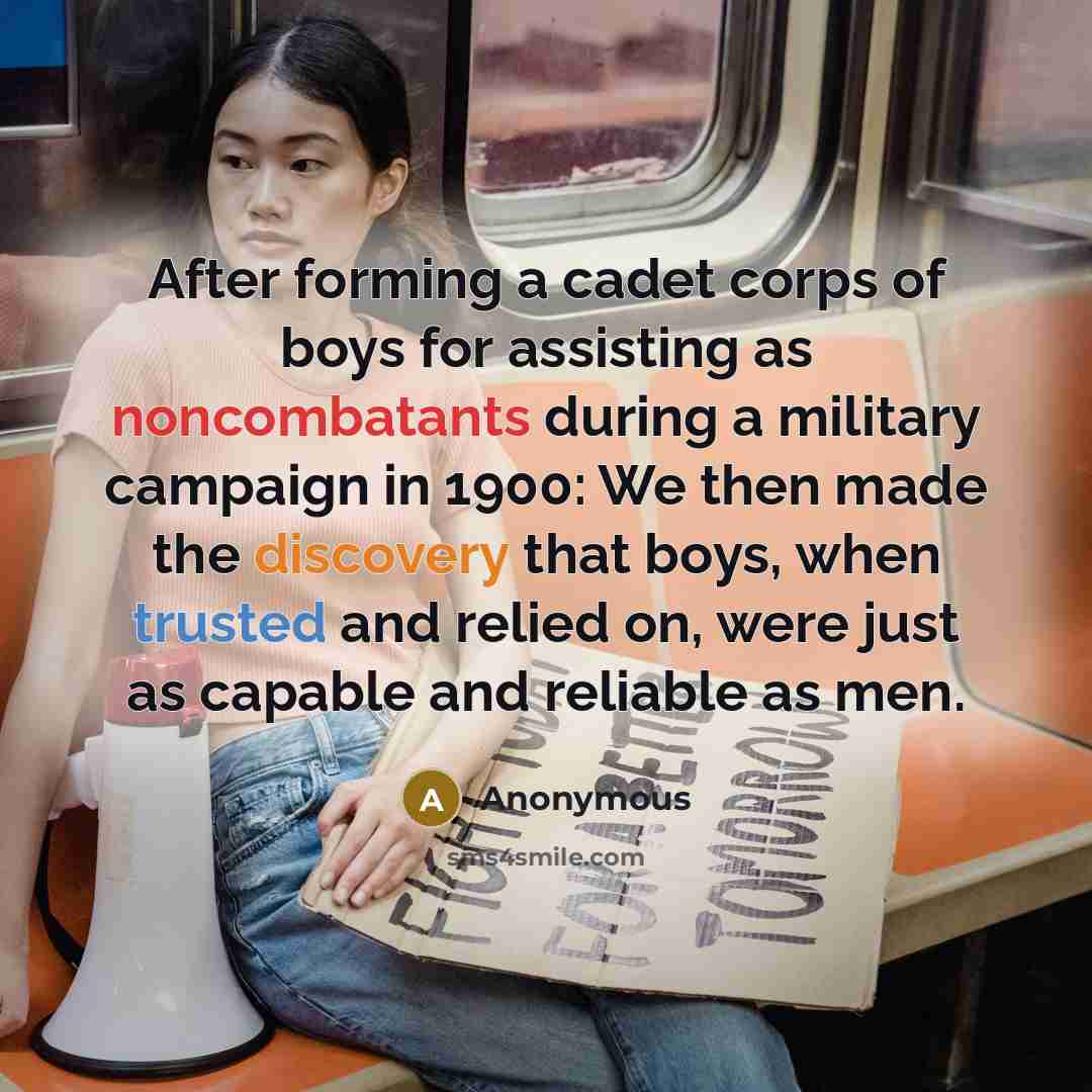 “After forming a cadet corps of boys for assisting as noncombatants during a military campaign in 1900: We then made the discovery that boys, when trusted and relied on, were just as capable and reliable as men.” quote by Anonymous