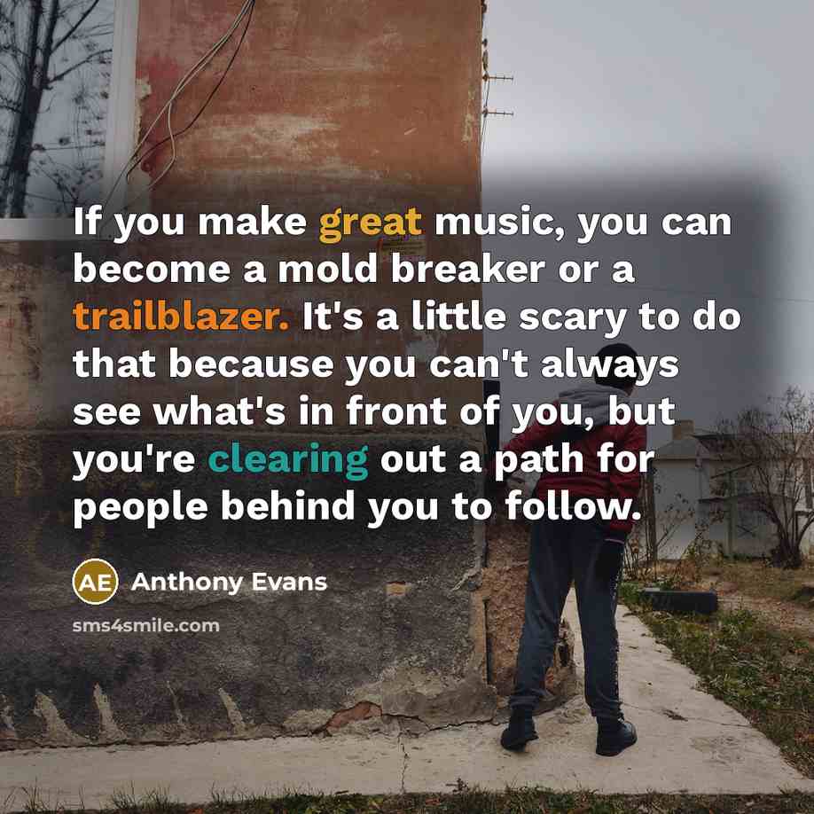 “If you make great music, you can become a mold breaker or a trailblazer. It's a little scary to do that because you can't always see what's in front of you, but you're clearing out a path for people behind you to follow.” quote by Anthony Evans