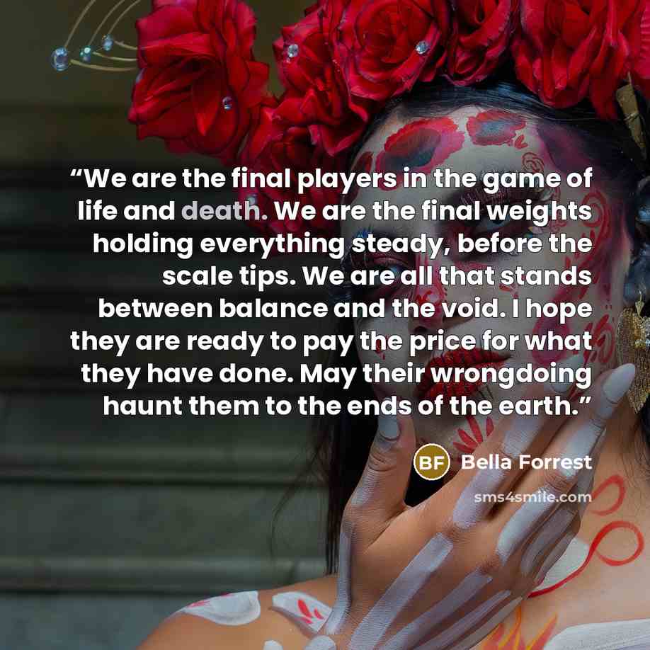“We are the final players in the game of life and death. We are the final weights holding everything steady, before the scale tips. We are all that stands between balance and the void. I hope they are ready to pay the price for what they have done. May their wrongdoing haunt them to the ends of the…” quote by Bella Forrest