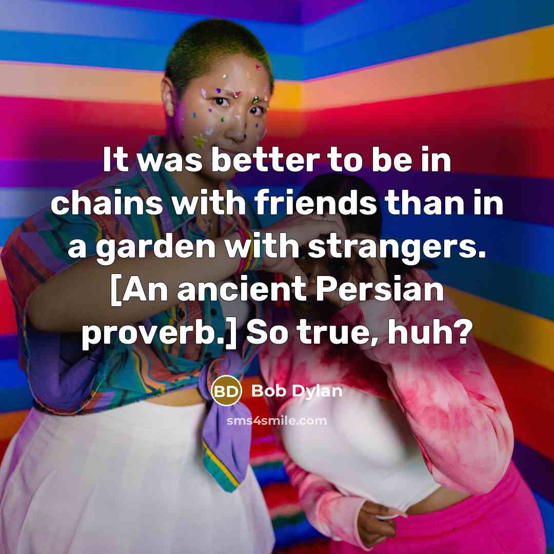 “It was better to be in chains with friends than in a garden with strangers. [An ancient Persian proverb.] So true, huh?” quote by Bob Dylan