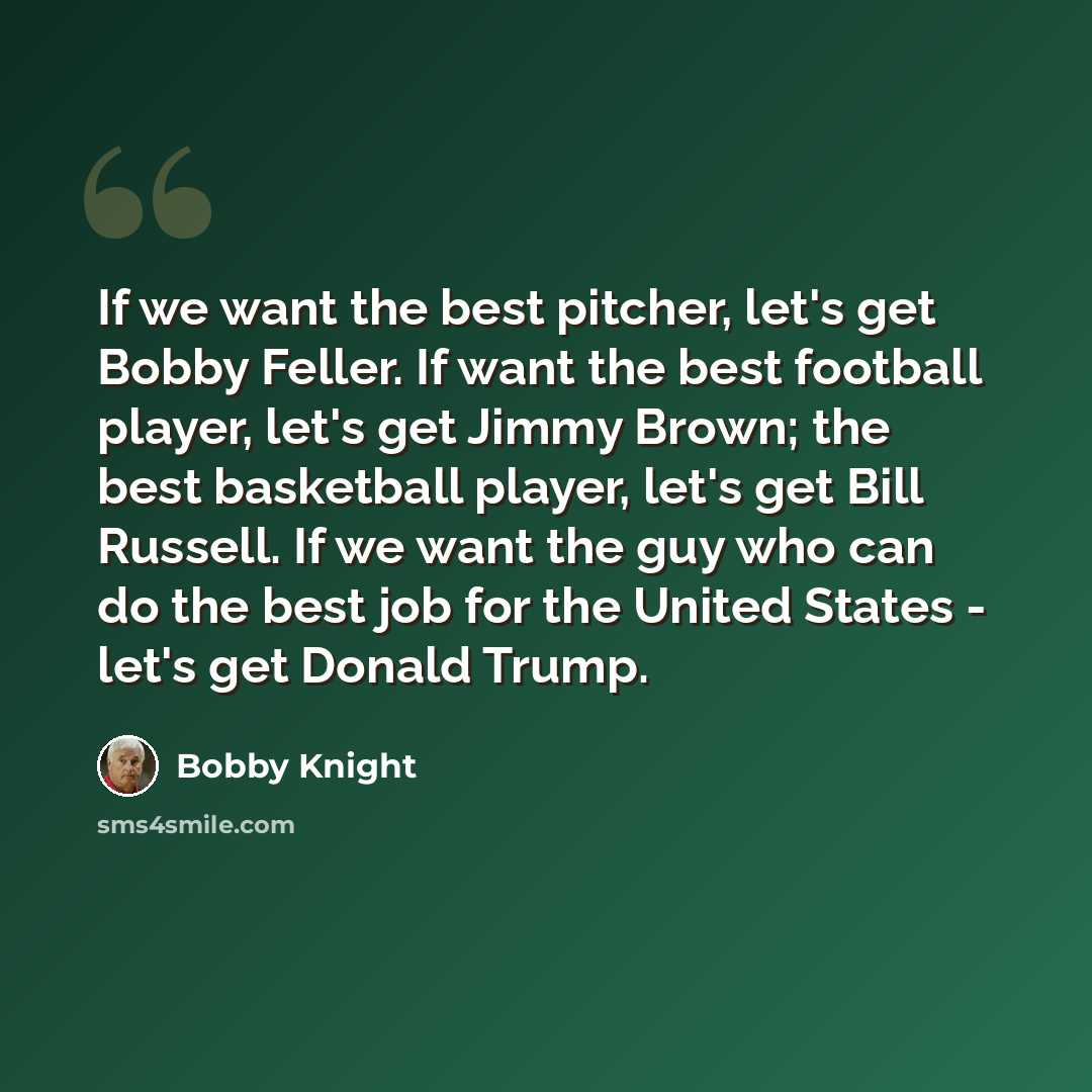 “If we want the best pitcher, let's get Bobby Feller. If want the best football player, let's get Jimmy Brown; the best basketball player, let's get Bill Russell. If we want the guy who can do the best job for the United States - let's get Donald Trump.” quote by Bobby Knight