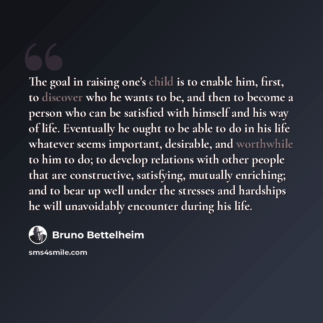 “The goal in raising one's child is to enable him, first, to discover who he wants to be, and then to become a person who can be satisfied with himself and his way of life. Eventually he ought to be able to do in his life whatever seems important, desirable, and worthwhile to him to do; to develop…” quote by Bruno Bettelheim