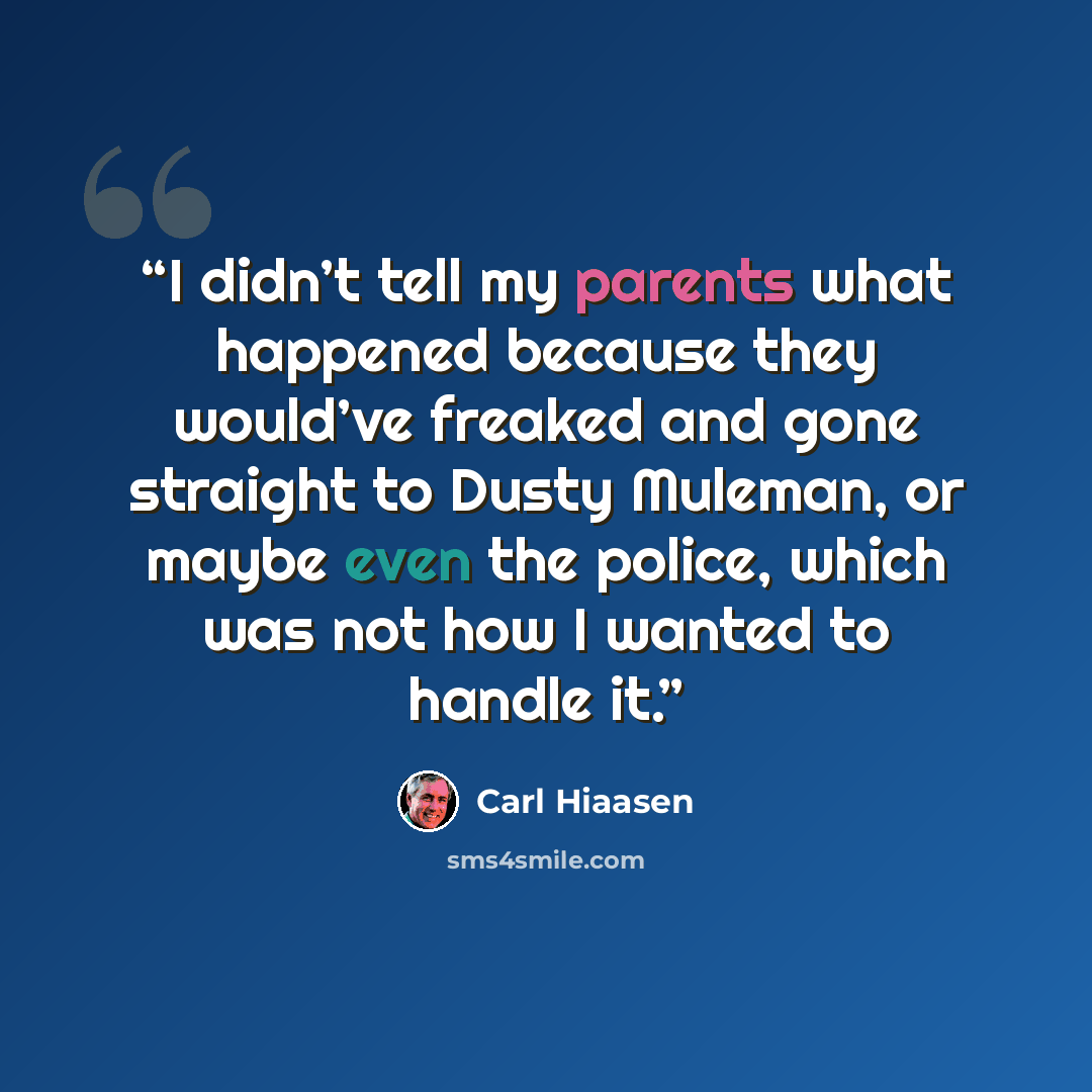 “I didn’t tell my parents what happened because they would’ve freaked and gone straight to Dusty Muleman, or maybe even the police, which was not how I wanted to handle it.” quote by Carl Hiaasen