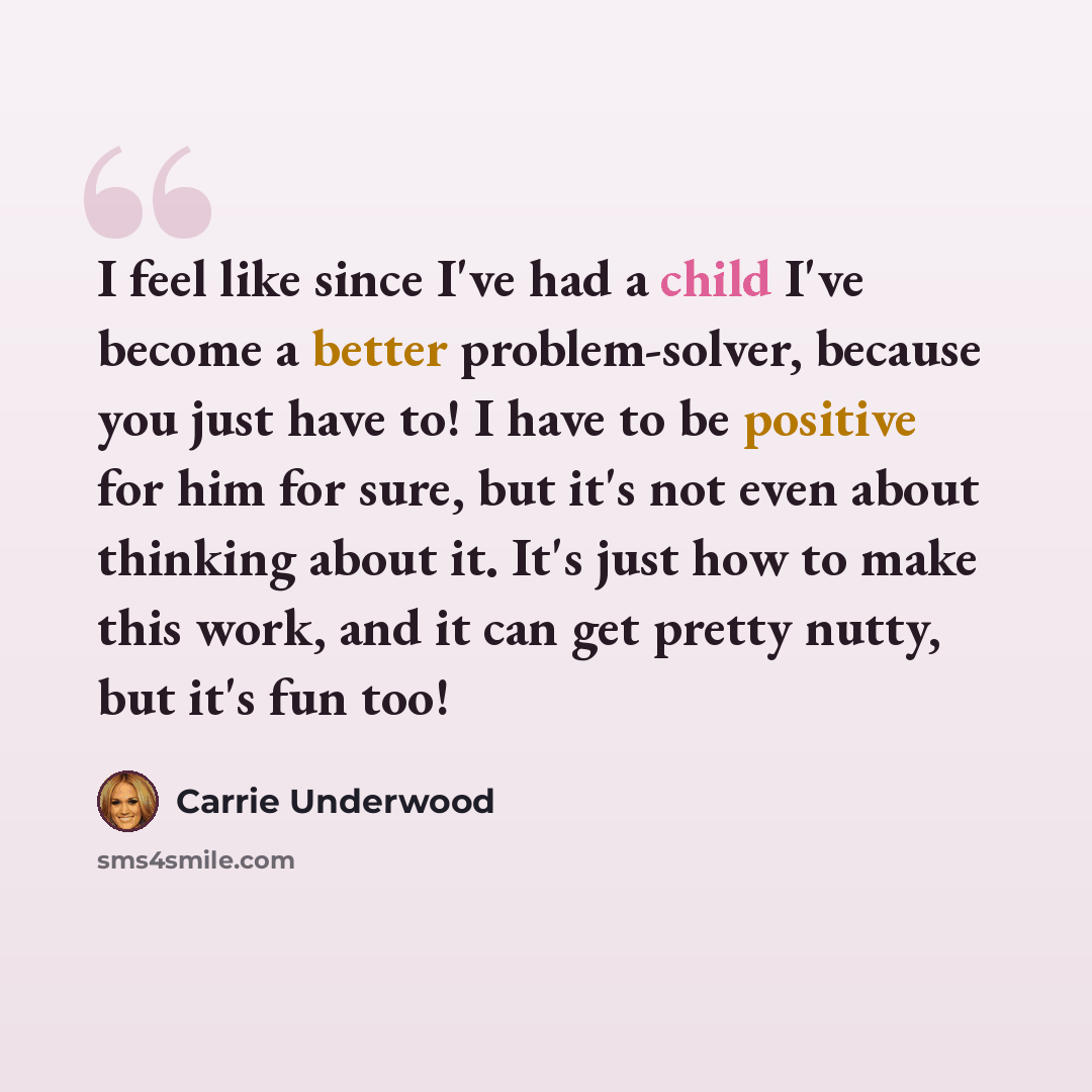 “I feel like since I've had a child I've become a better problem-solver, because you just have to! I have to be positive for him for sure, but it's not even about thinking about it. It's just how to make this work, and it can get pretty nutty, but it's fun too!” quote by Carrie Underwood