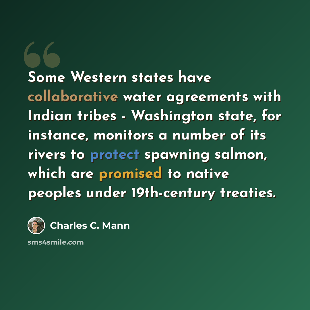 “Some Western states have collaborative water agreements with Indian tribes - Washington state, for instance, monitors a number of its rivers to protect spawning salmon, which are promised to native peoples under 19th-century treaties.” quote by Charles C. Mann