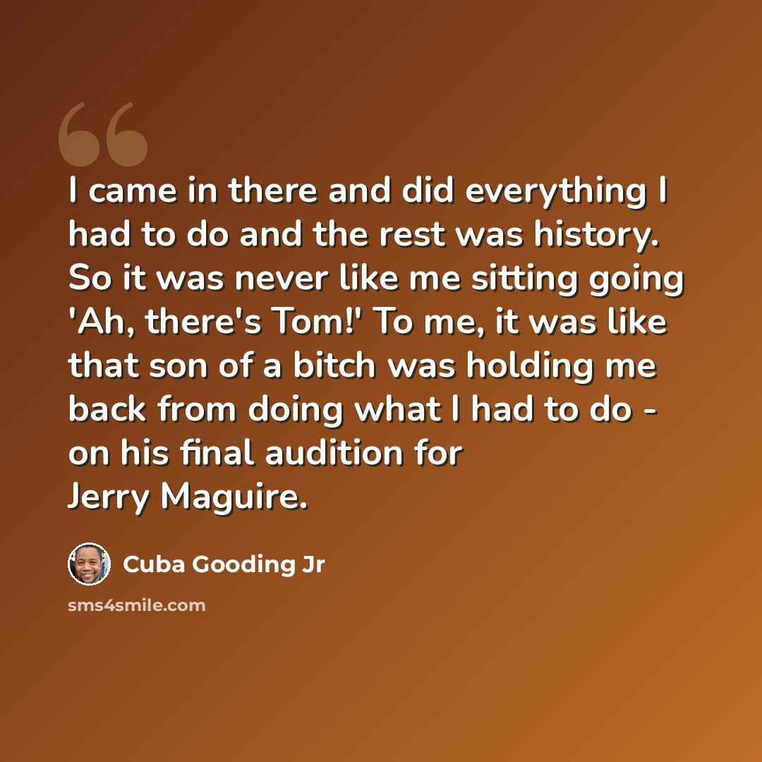 “I came in there and did everything I had to do and the rest was history. So it was never like me sitting going 'Ah, there's Tom!' To me, it was like that son of a bitch was holding me back from doing what I had to do - on his final audition for Jerry Maguire.” quote by Cuba Gooding Jr
