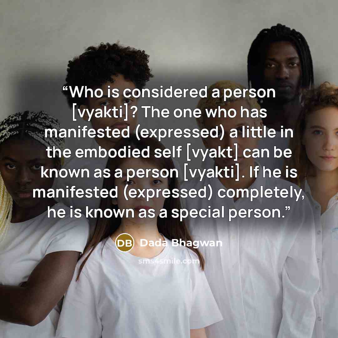 “Who is considered a person [vyakti]? The one who has manifested (expressed) a little in the embodied self [vyakt] can be known as a person [vyakti]. If he is manifested (expressed) completely, he is known as a special person.” quote by Dada Bhagwan