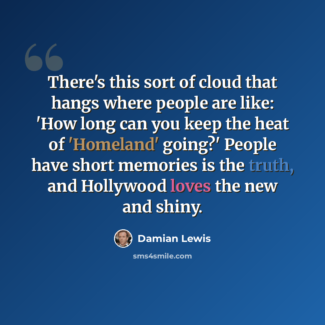 “There's this sort of cloud that hangs where people are like: 'How long can you keep the heat of 'Homeland' going?' People have short memories is the truth, and Hollywood loves the new and shiny.” quote by Damian Lewis