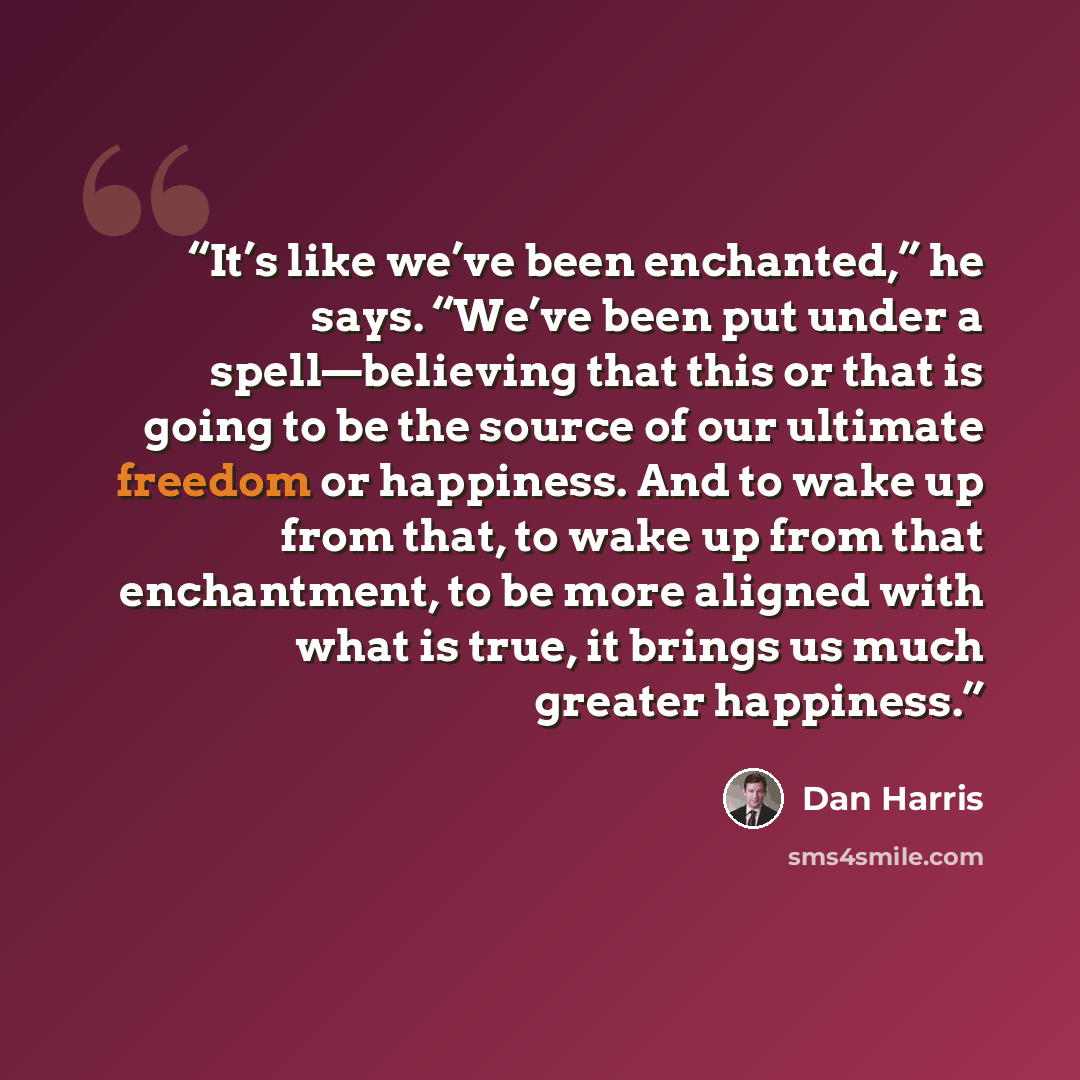 “It’s like we’ve been enchanted,” he says. “We’ve been put under a spell—believing that this or that is going to be the source of our ultimate freedom or happiness. And to wake up from that, to wake up from that enchantment, to be more aligned with what is true, it brings us much greater happiness.” quote by Dan Harris