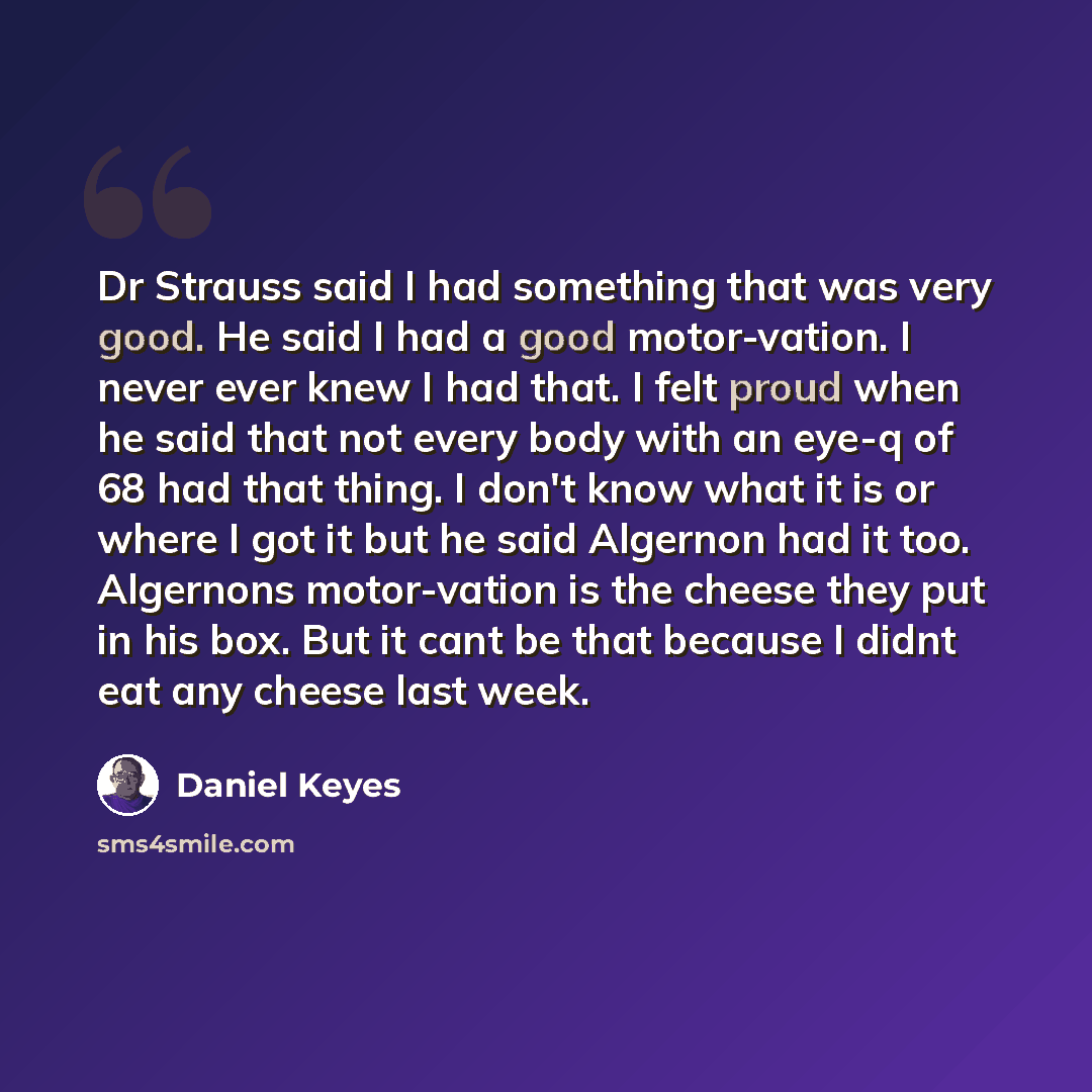 “Dr Strauss said I had something that was very good. He said I had a good motor-vation. I never ever knew I had that. I felt proud when he said that not every body with an eye-q of 68 had that thing. I don't know what it is or where I got it but he said Algernon had it too. Algernons motor-vation…” quote by Daniel Keyes