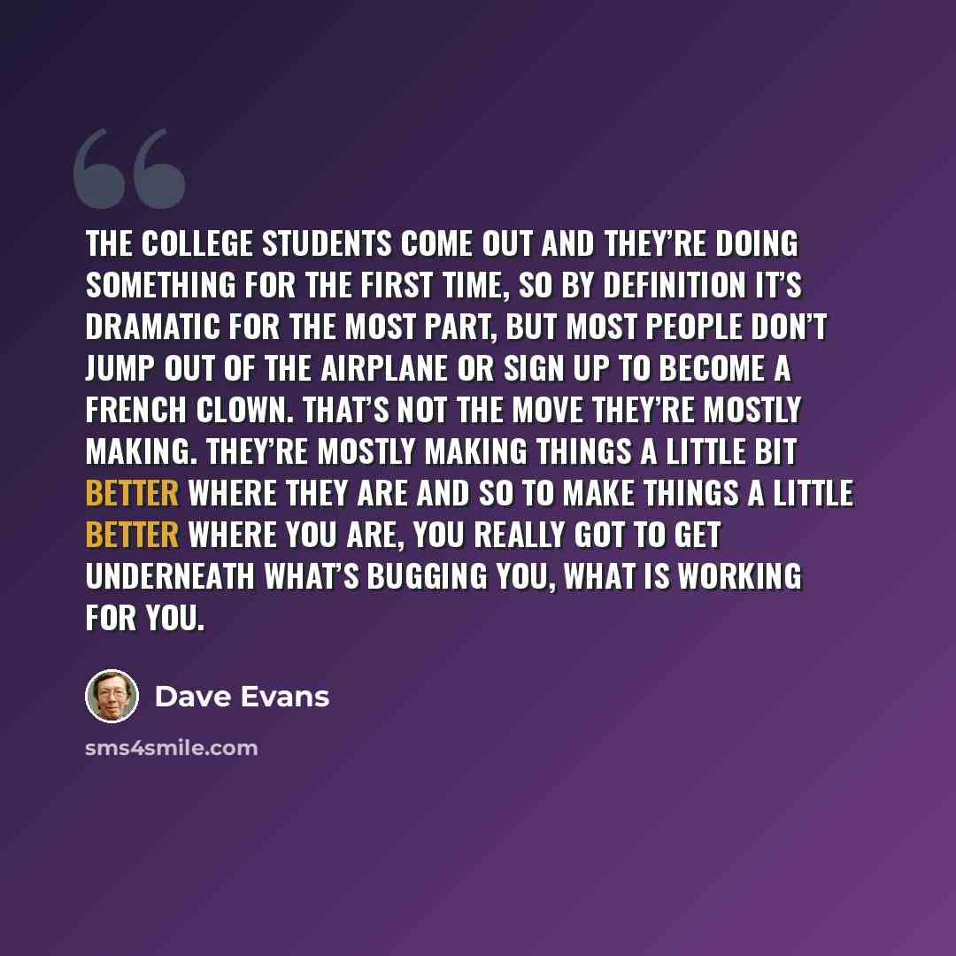 “The college students come out and they’re doing something for the first time, so by definition it’s dramatic for the most part, but most people don’t jump out of the airplane or sign up to become a French clown. That’s not the move they’re mostly making. They’re mostly making things a little bit…” quote by Dave Evans