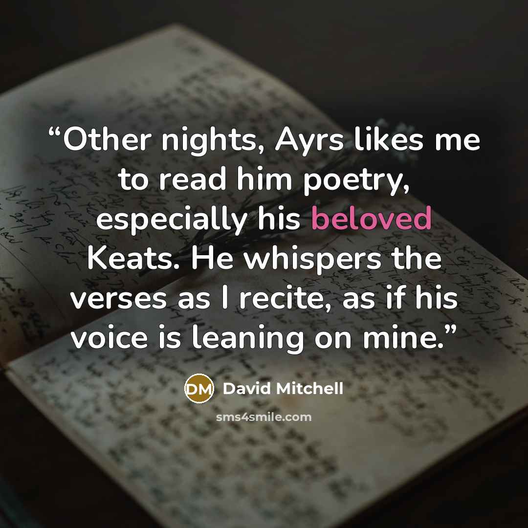 “Other nights, Ayrs likes me to read him poetry, especially his beloved Keats. He whispers the verses as I recite, as if his voice is leaning on mine.” quote by David Mitchell