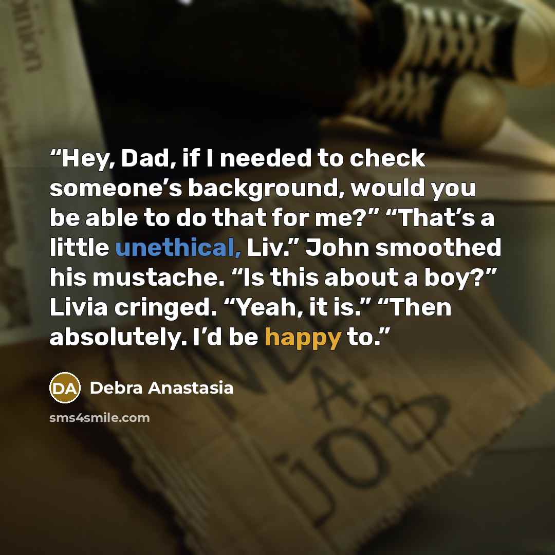 “Hey, Dad, if I needed to check someone’s background, would you be able to do that for me?” “That’s a little unethical, Liv.” John smoothed his mustache. “Is this about a boy?” Livia cringed. “Yeah, it is.” “Then absolutely. I’d be happy to.” quote by Debra Anastasia