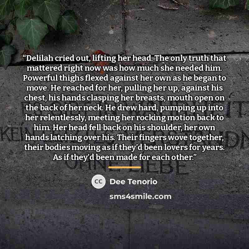 “Delilah cried out, lifting her head. The only truth that mattered right now was how much she needed him. Powerful thighs flexed against her own as he began to move. He reached for her, pulling her up, against his chest, his hands clasping her breasts, mouth open on the back of her neck. He drew…” quote by Dee Tenorio