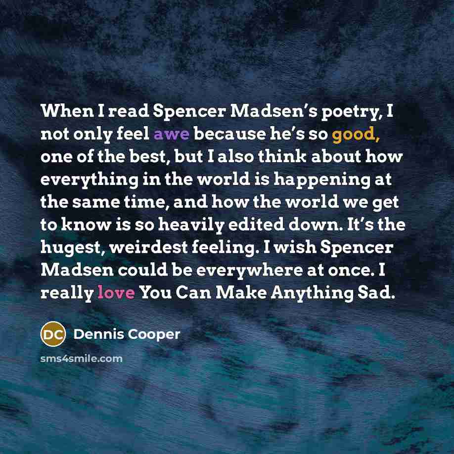 “When I read Spencer Madsen’s poetry, I not only feel awe because he’s so good, one of the best, but I also think about how everything in the world is happening at the same time, and how the world we get to know is so heavily edited down. It’s the hugest, weirdest feeling. I wish Spencer Madsen…” quote by Dennis Cooper