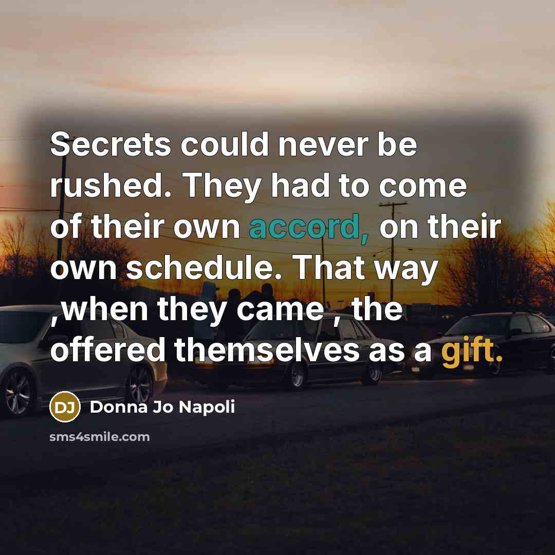 “Secrets could never be rushed. They had to come of their own accord, on their own schedule. That way ,when they came , the offered themselves as a gift.” quote by Donna Jo Napoli