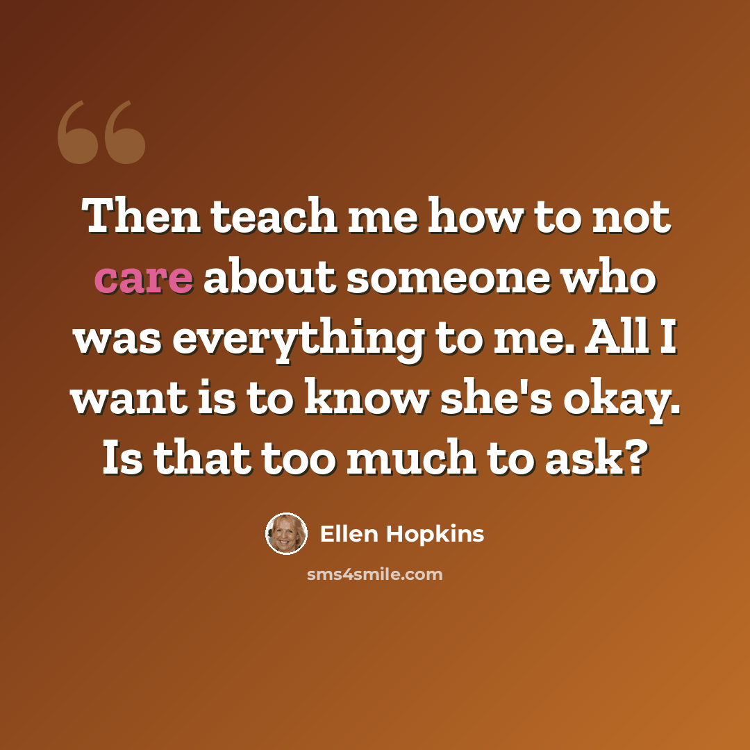 “Then teach me how to not care about someone who was everything to me. All I want is to know she's okay. Is that too much to ask?” quote by Ellen Hopkins