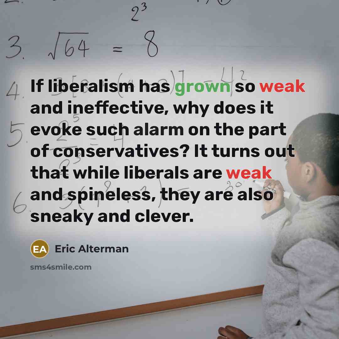 “If liberalism has grown so weak and ineffective, why does it evoke such alarm on the part of conservatives? It turns out that while liberals are weak and spineless, they are also sneaky and clever.” quote by Eric Alterman