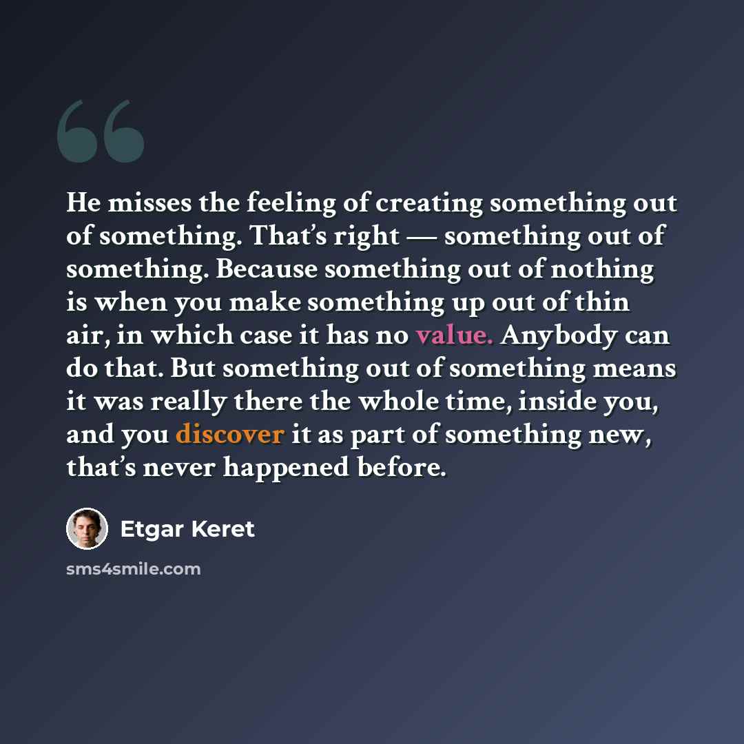 “He misses the feeling of creating something out of something. That’s right — something out of something. Because something out of nothing is when you make something up out of thin air, in which case it has no value. Anybody can do that. But something out of something means it was really there the…” quote by Etgar Keret