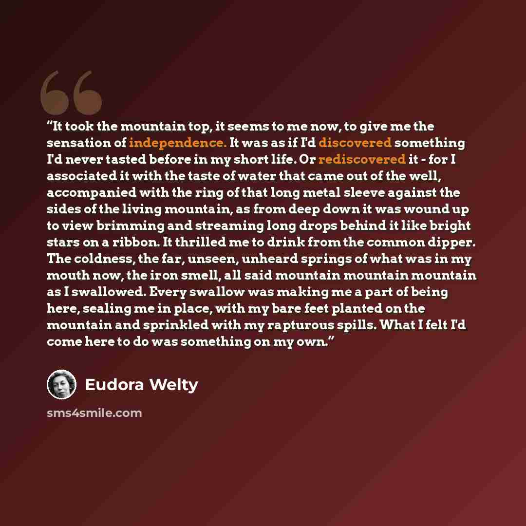 “It took the mountain top, it seems to me now, to give me the sensation of independence. It was as if I'd discovered something I'd never tasted before in my short life. Or rediscovered it - for I associated it with the taste of water that came out of the well, accompanied with the ring of that long…” quote by Eudora Welty