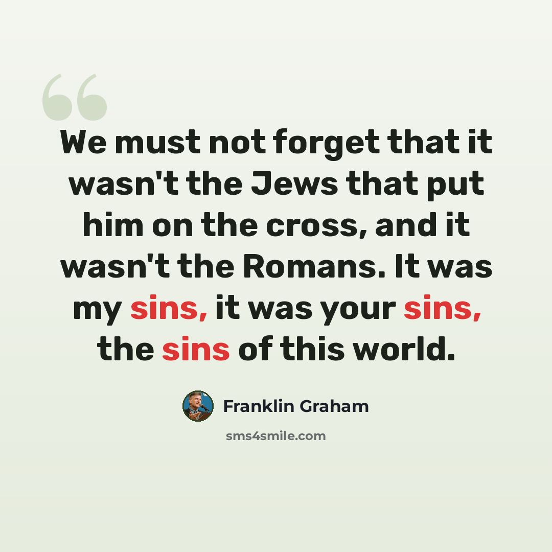 “We must not forget that it wasn't the Jews that put him on the cross, and it wasn't the Romans. It was my sins, it was your sins, the sins of this world.” quote by Franklin Graham
