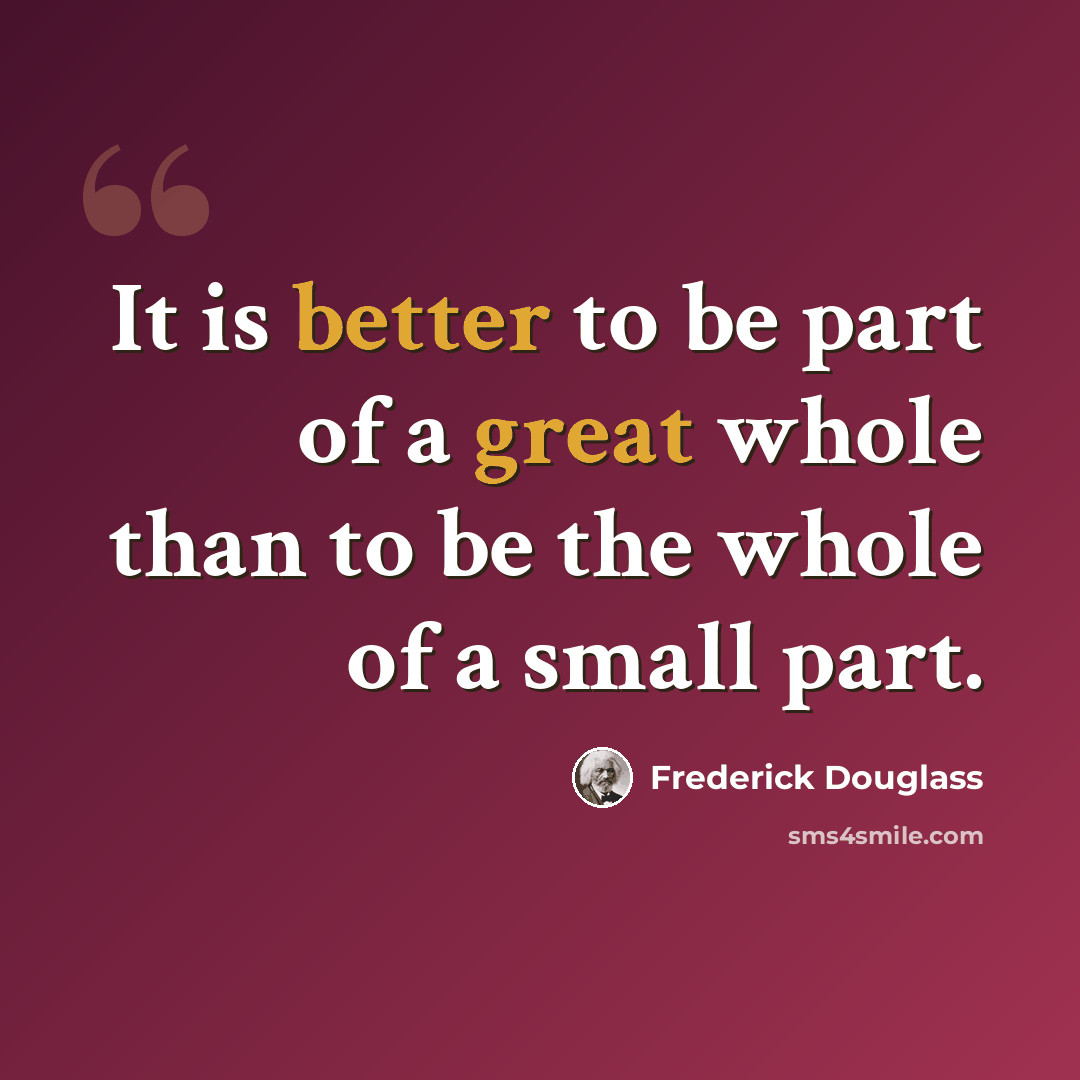 “It is better to be part of a great whole than to be the whole of a small part.” quote by Frederick Douglass