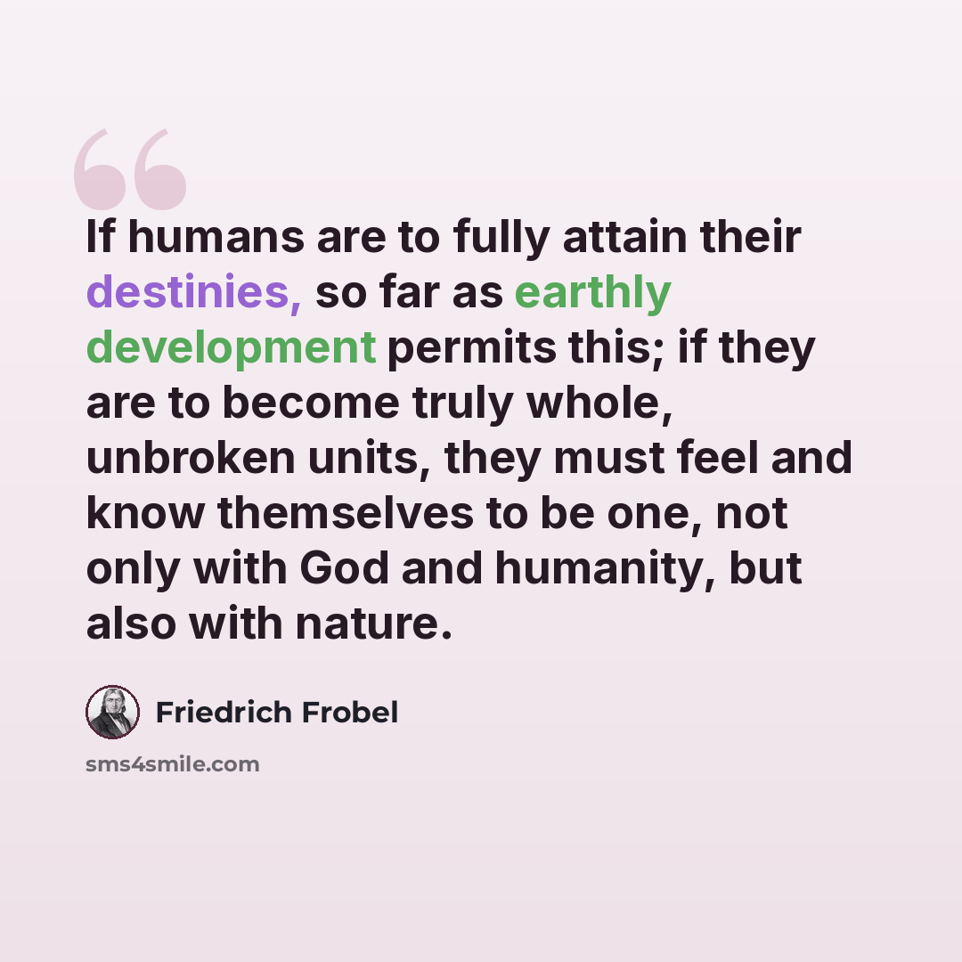 “If humans are to fully attain their destinies, so far as earthly development permits this; if they are to become truly whole, unbroken units, they must feel and know themselves to be one, not only with God and humanity, but also with nature.” quote by Friedrich Frobel