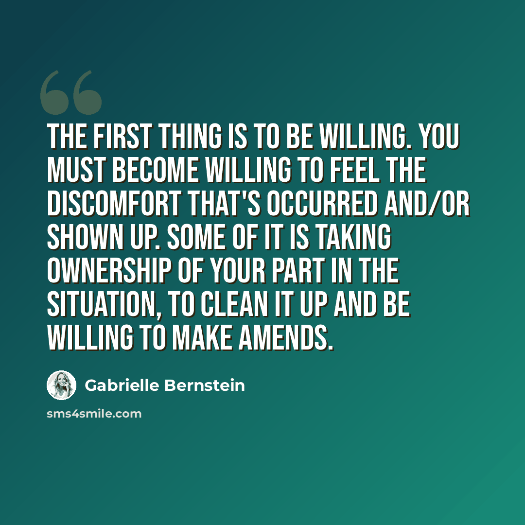 “The first thing is to be willing. You must become willing to feel the discomfort that's occurred and/or shown up. Some of it is taking ownership of your part in the situation, to clean it up and be willing to make amends.” quote by Gabrielle Bernstein