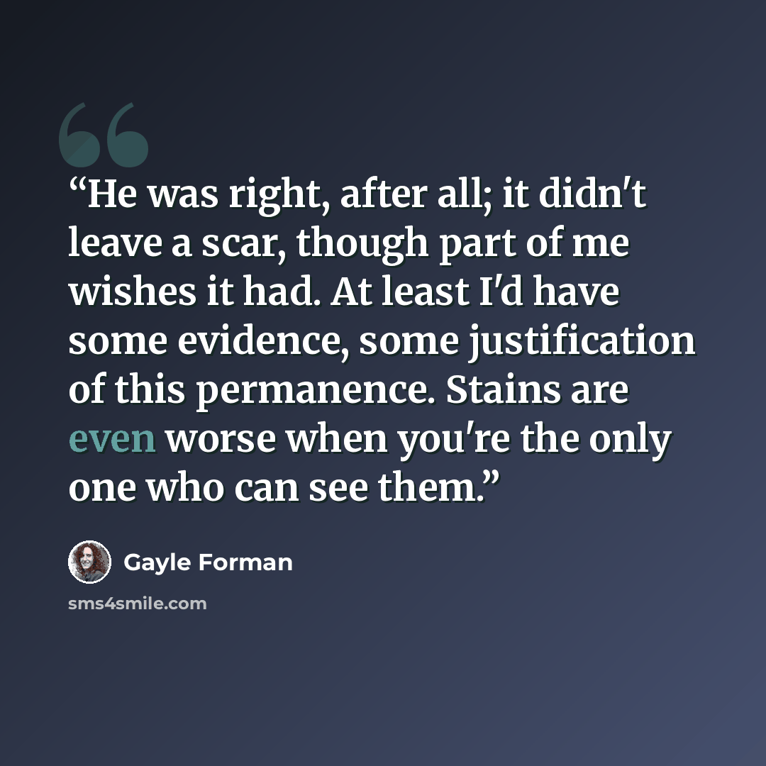 “He was right, after all; it didn't leave a scar, though part of me wishes it had. At least I'd have some evidence, some justification of this permanence. Stains are even worse when you're the only one who can see them.” quote by Gayle Forman