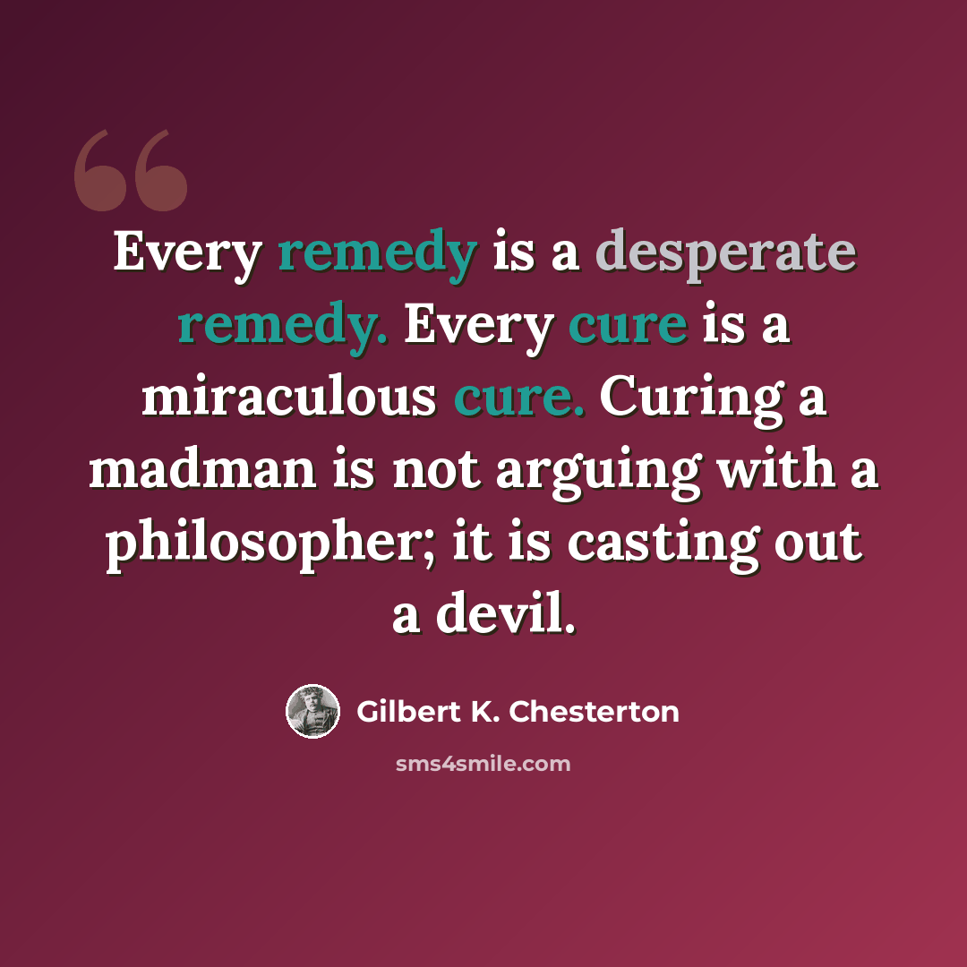“Every remedy is a desperate remedy. Every cure is a miraculous cure. Curing a madman is not arguing with a philosopher; it is casting out a devil.” quote by Gilbert K. Chesterton