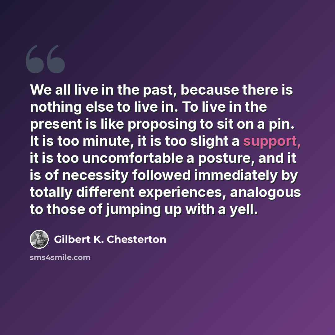“We all live in the past, because there is nothing else to live in. To live in the present is like proposing to sit on a pin. It is too minute, it is too slight a support, it is too uncomfortable a posture, and it is of necessity followed immediately by totally different experiences, analogous to…” quote by Gilbert K. Chesterton