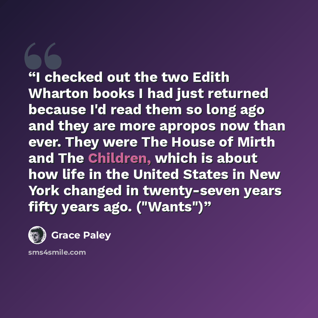 “I checked out the two Edith Wharton books I had just returned because I'd read them so long ago and they are more apropos now than ever. They were The House of Mirth and The Children, which is about how life in the United States in New York changed in twenty-seven years fifty years ago. ("Wants")” quote by Grace Paley