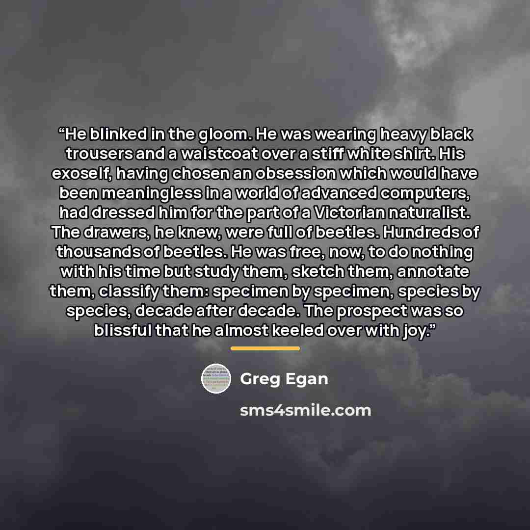 “He blinked in the gloom. He was wearing heavy black trousers and a waistcoat over a stiff white shirt. His exoself, having chosen an obsession which would have been meaningless in a world of advanced computers, had dressed him for the part of a Victorian naturalist. The drawers, he knew, were full…” quote by Greg Egan