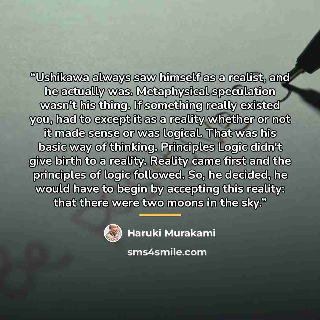“Ushikawa always saw himself as a realist, and he actually was. Metaphysical speculation wasn't his thing. If something really existed you, had to except it as a reality whether or not it made sense or was logical. That was his basic way of thinking. Principles Logic didn't give birth to a reality…” quote by Haruki Murakami
