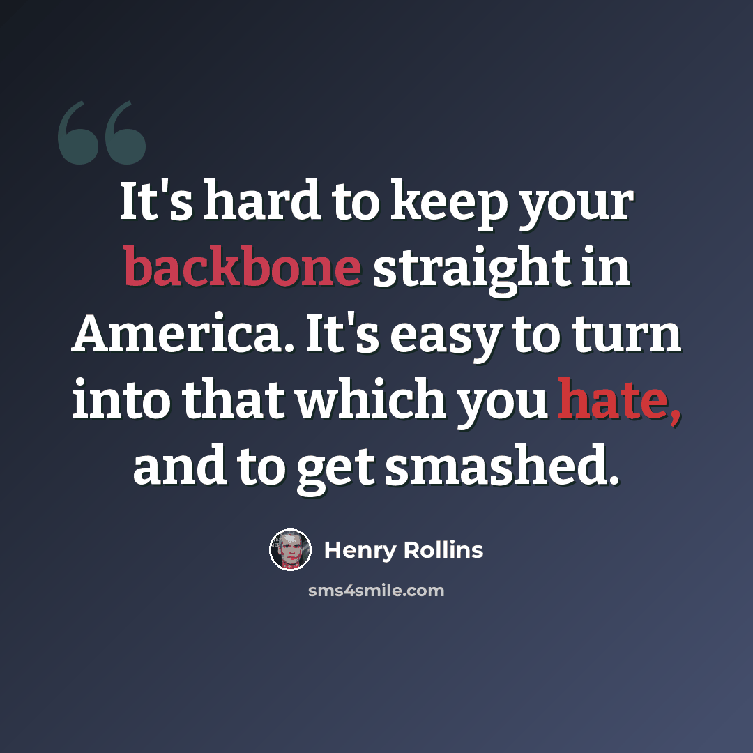 “It's hard to keep your backbone straight in America. It's easy to turn into that which you hate, and to get smashed.” quote by Henry Rollins