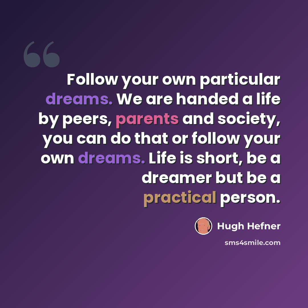 “Follow your own particular dreams. We are handed a life by peers, parents and society, you can do that or follow your own dreams. Life is short, be a dreamer but be a practical person.” quote by Hugh Hefner